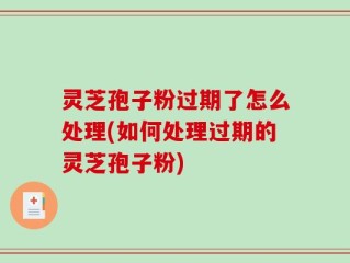 灵芝孢子粉过期了怎么处理(如何处理过期的灵芝孢子粉)