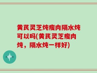黄芪灵芝炖瘦肉隔水炖可以吗(黄芪灵芝瘦肉炖，隔水炖一样好)