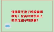 保健灵芝孢子粉胶囊哪款好？全面评测市面上的灵芝孢子粉胶囊？