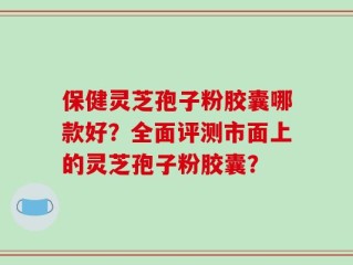 保健灵芝孢子粉胶囊哪款好？全面评测市面上的灵芝孢子粉胶囊？