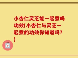 小杏仁灵芝能一起煮吗功效(小杏仁与灵芝一起煮的功效你知道吗？)