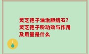 灵芝孢子油治胆结石？灵芝孢子粉功效与作用及用量是什么