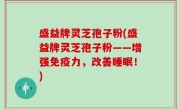 盛益牌灵芝孢子粉(盛益牌灵芝孢子粉——增强免疫力，改善睡眠！)