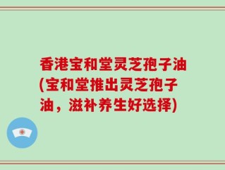 香港宝和堂灵芝孢子油(宝和堂推出灵芝孢子油，滋补养生好选择)