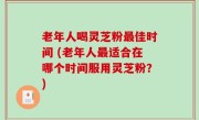 老年人喝灵芝粉最佳时间 (老年人最适合在哪个时间服用灵芝粉？)