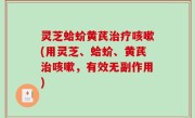 灵芝蛤蚧黄芪治疗咳嗽(用灵芝、蛤蚧、黄芪治咳嗽，有效无副作用)