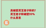 高破壁灵芝孢子粉的？灵芝孢子粉破壁99%什么意思