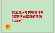 灵芝泡水吃有哪些作用(灵芝泡水饮用的功效与益处)
