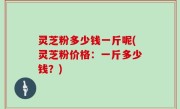 灵芝粉多少钱一斤呢(灵芝粉价格：一斤多少钱？)
