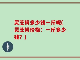 灵芝粉多少钱一斤呢(灵芝粉价格：一斤多少钱？)