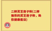 二胖灵芝孢子粉(二胖推荐的灵芝孢子粉，助你健康度日)