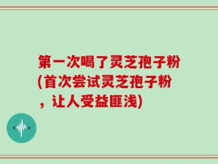 第一次喝了灵芝孢子粉(首次尝试灵芝孢子粉，让人受益匪浅)