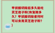 甲状腺切除后多久能吃灵芝孢子粉(恢复期多久？甲状腺切除者何时可以食用灵芝孢子粉？)