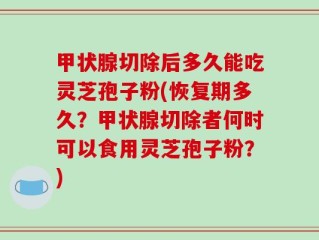 甲状腺切除后多久能吃灵芝孢子粉(恢复期多久？甲状腺切除者何时可以食用灵芝孢子粉？)