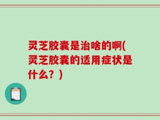 灵芝胶囊是治啥的啊(灵芝胶囊的适用症状是什么？)