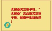 食健备灵芝孢子粉_“食健备”高品质灵芝孢子粉：健康养生新选择)