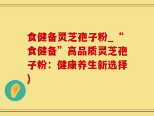 食健备灵芝孢子粉_“食健备”高品质灵芝孢子粉：健康养生新选择)