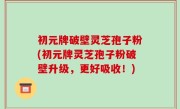 初元牌破壁灵芝孢子粉(初元牌灵芝孢子粉破壁升级，更好吸收！)