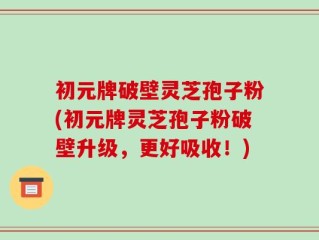 初元牌破壁灵芝孢子粉(初元牌灵芝孢子粉破壁升级，更好吸收！)