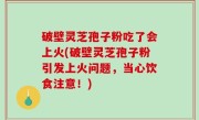 破壁灵芝孢子粉吃了会上火(破壁灵芝孢子粉引发上火问题，当心饮食注意！)
