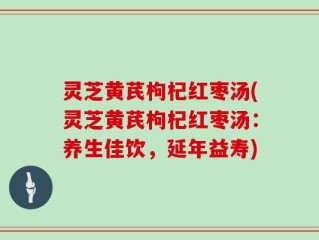 灵芝黄芪枸杞红枣汤(灵芝黄芪枸杞红枣汤：养生佳饮，延年益寿)