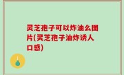 灵芝孢子可以炸油么图片(灵芝孢子油炸诱人口感)