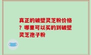 真正的破壁灵芝粉价格？哪里可以买的到破壁灵芝孢子粉