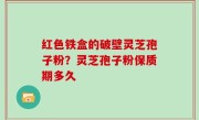 红色铁盒的破壁灵芝孢子粉？灵芝孢子粉保质期多久