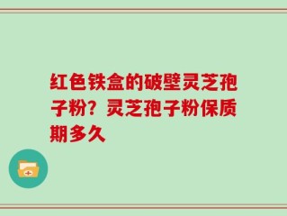 红色铁盒的破壁灵芝孢子粉？灵芝孢子粉保质期多久