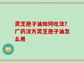 灵芝孢子油如何吃法？广药汉方灵芝孢子油怎么用
