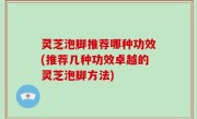 灵芝泡脚推荐哪种功效(推荐几种功效卓越的灵芝泡脚方法)