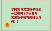 华树茸与灵芝孢子粉能一起喝吗 (华树茸与灵芝孢子粉可同时饮用吗？)