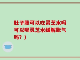 肚子胀可以吃灵芝水吗可以喝灵芝水缓解胀气吗？)