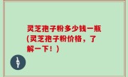 灵芝孢子粉多少钱一瓶(灵芝孢子粉价格，了解一下！)