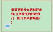 煲灵芝配什么药材好吃窍门(煲灵芝的好吃窍门：配什么药材最佳？)