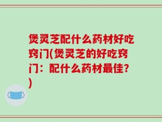 煲灵芝配什么药材好吃窍门(煲灵芝的好吃窍门：配什么药材最佳？)