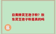 日黄牌灵芝孢子粉？敖东灵芝孢子粉是真的吗