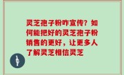 灵芝孢子粉咋宣传？如何能把好的灵芝孢子粉销售的更好，让更多人了解灵芝相信灵芝