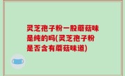 灵芝孢子粉一股蘑菇味是纯的吗(灵芝孢子粉是否含有蘑菇味道)