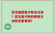 灵芝破壁孢子粉会沉淀？灵芝孢子粉的使用方法和注意事项？