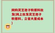 网购灵芝孢子粉原料批发(网上批发灵芝孢子粉原料，立省大量成本)