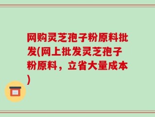 网购灵芝孢子粉原料批发(网上批发灵芝孢子粉原料，立省大量成本)