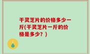 干灵芝片的价格多少一斤(干灵芝片一斤的价格是多少？)