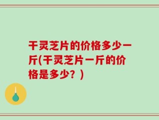 干灵芝片的价格多少一斤(干灵芝片一斤的价格是多少？)