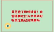 灵芝孢子粉炖排骨？食管癌要吃什么中草药好呢灵芝能起到效果吗