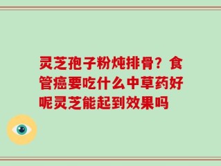 灵芝孢子粉炖排骨？食管癌要吃什么中草药好呢灵芝能起到效果吗