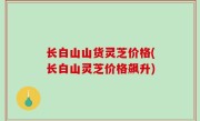 长白山山货灵芝价格(长白山灵芝价格飙升)
