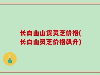长白山山货灵芝价格(长白山灵芝价格飙升)