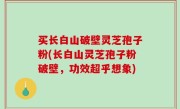 买长白山破壁灵芝孢子粉(长白山灵芝孢子粉破壁，功效超乎想象)
