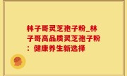 林子哥灵芝孢子粉_林子哥高品质灵芝孢子粉：健康养生新选择